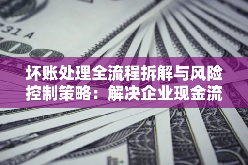 济南坏账处理全流程拆解与风险控制策略：解决企业现金流顽疾的实战指南