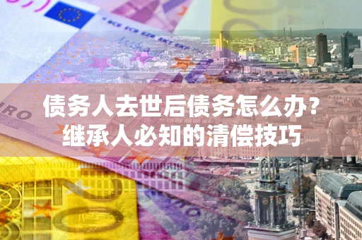 济南债务人去世后债务怎么办？继承人必知的清偿技巧