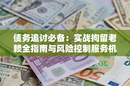 济南债务追讨必备：实战拘留老赖全指南与风险控制服务机构推荐